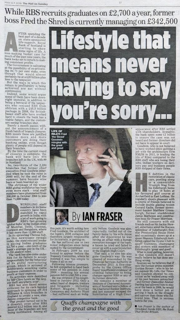 "Lifestyle that means never having to say you’re sorry... While RBS recruits graduates on £2,700 a year [in India], former boss Fred the Shred is currently managing on £342,500."

Mail on Sunday column by Ian Fraser, publushed 6 May  2018
